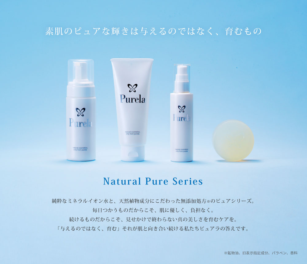 素肌のピュアな輝きは与えるのではなく、育むものNatural Pure Series 純粋なミネラルイオン水と、天然植物成分にこだわった無添加処方※のピュアシリーズ。毎日つかうものだからこそ、肌に優しく、負担なく。続けるものだからこそ、見せかけで終わらない真の美しさを育むケアを。「与えるのではなく、育む」それが肌と向き合い続ける私たちピュアラの答えです。